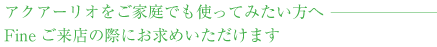 アクアーリオをご家庭でも使ってみたい方へ Fineご来店の際にお求めいただけます